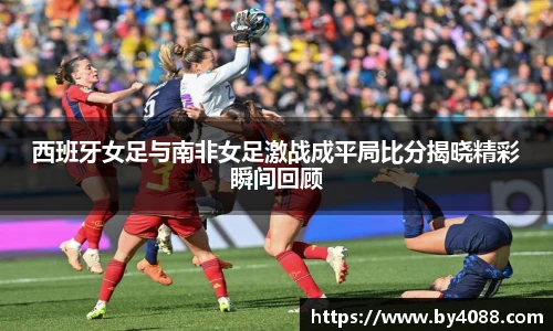西班牙女足与南非女足激战成平局比分揭晓精彩瞬间回顾